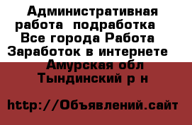 Административная работа (подработка) - Все города Работа » Заработок в интернете   . Амурская обл.,Тындинский р-н